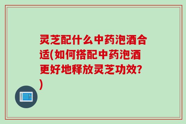 灵芝配什么泡酒合适(如何搭配泡酒更好地释放灵芝功效?) 灵芝配什么泡酒合适(如何搭配泡酒更好地释放灵芝功效?)