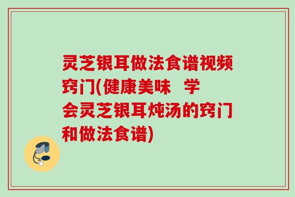 灵芝银耳做法食谱视频窍门(健康美味  学会灵芝银耳炖汤的窍门和做法食谱)