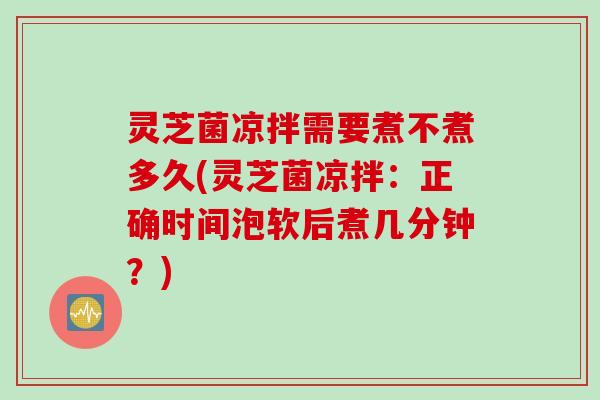 灵芝菌凉拌需要煮不煮多久(灵芝菌凉拌：正确时间泡软后煮几分钟？)