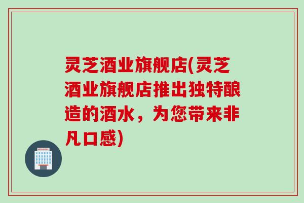 灵芝酒业旗舰店(灵芝酒业旗舰店推出独特酿造的酒水,为您带来非凡口感) 灵芝酒业旗舰店(灵芝酒业旗舰店推出独特酿造的酒水,为您带来非凡口感)