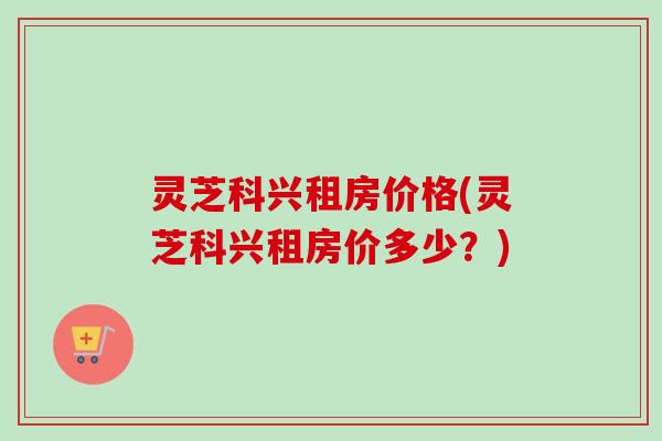 灵芝科兴租房价格(灵芝科兴租房价多少？)
