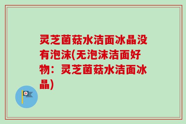 灵芝菌菇水洁面冰晶没有泡沫(无泡沫洁面好物：灵芝菌菇水洁面冰晶)