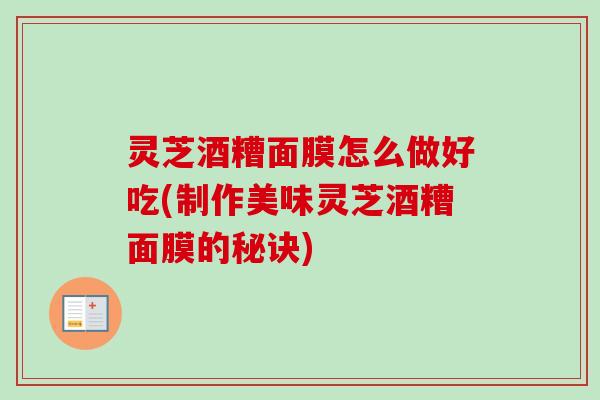 灵芝酒糟面膜怎么做好吃(制作美味灵芝酒糟面膜的秘诀)
