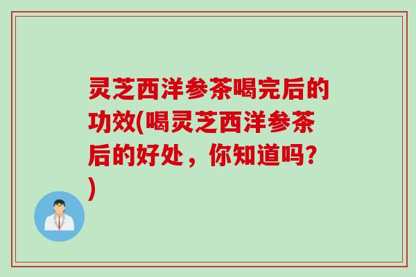 灵芝西洋参茶喝完后的功效(喝灵芝西洋参茶后的好处，你知道吗？)