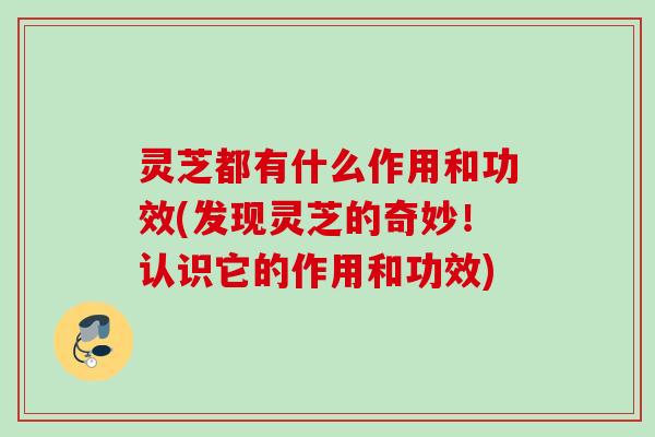 灵芝都有什么作用和功效(发现灵芝的奇妙！认识它的作用和功效)