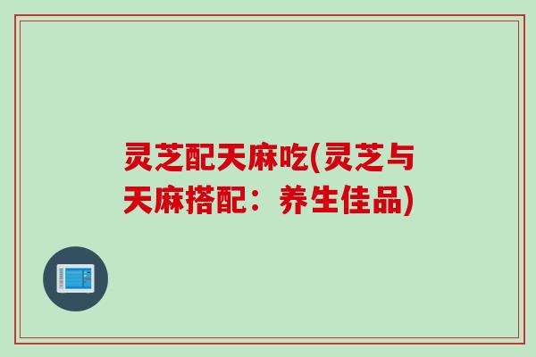 灵芝配天麻吃(灵芝与天麻搭配：养生佳品)