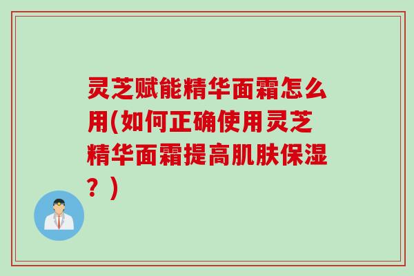 灵芝赋能精华面霜怎么用(如何正确使用灵芝精华面霜提高肌肤保湿？)
