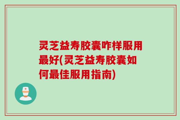 灵芝益寿胶囊咋样服用最好(灵芝益寿胶囊如何最佳服用指南)