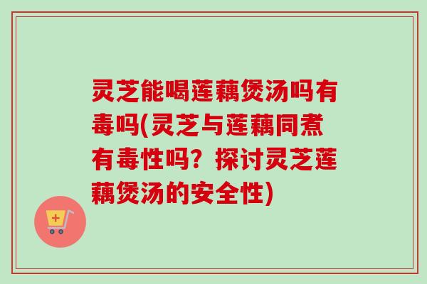 灵芝能喝莲藕煲汤吗有毒吗(灵芝与莲藕同煮有毒性吗？探讨灵芝莲藕煲汤的安全性)