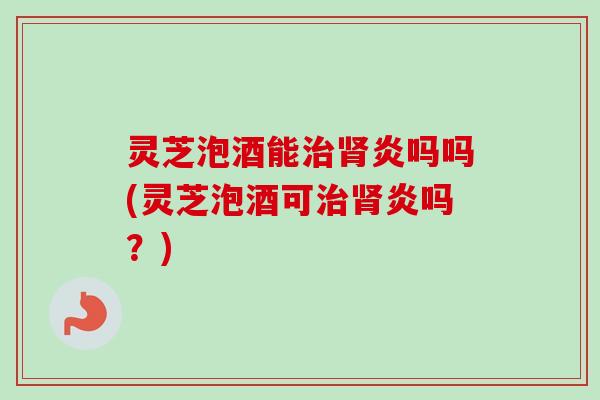 灵芝泡酒能治肾炎吗吗(灵芝泡酒可治肾炎吗？)