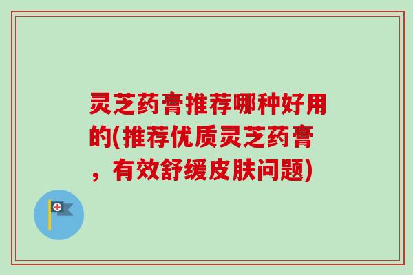 灵芝药膏推荐哪种好用的(推荐优质灵芝药膏，有效舒缓皮肤问题)