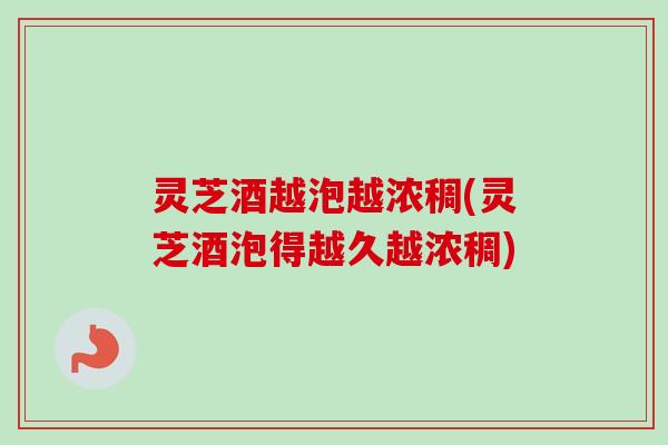 灵芝酒越泡越浓稠(灵芝酒泡得越久越浓稠)