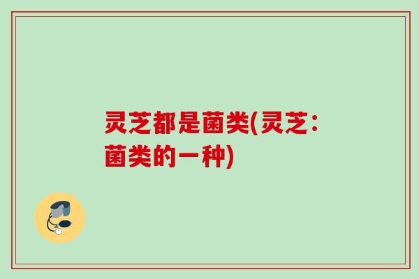 灵芝都是菌类(灵芝：菌类的一种)