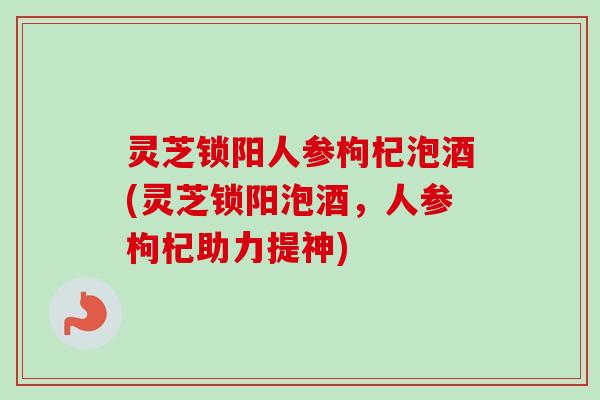 灵芝锁阳人参枸杞泡酒(灵芝锁阳泡酒，人参枸杞助力提神)
