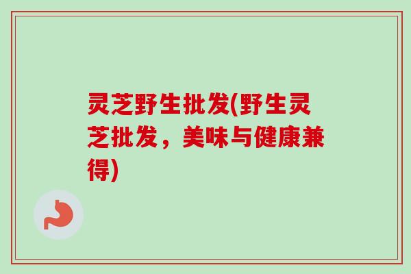 灵芝野生批发(野生灵芝批发，美味与健康兼得)