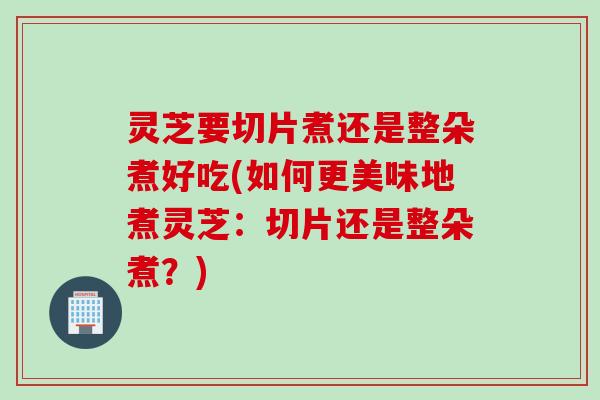 灵芝要切片煮还是整朵煮好吃(如何更美味地煮灵芝：切片还是整朵煮？)