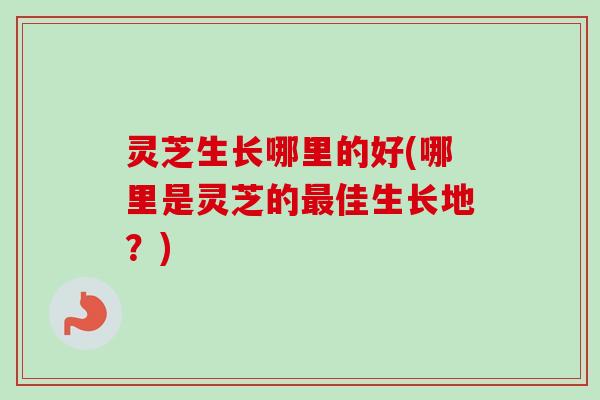 灵芝生长哪里的好(哪里是灵芝的最佳生长地？)
