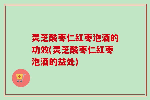 灵芝酸枣仁红枣泡酒的功效(灵芝酸枣仁红枣泡酒的益处)
