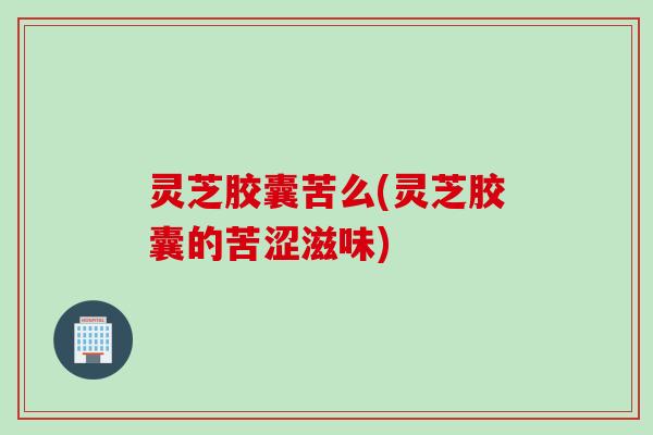 灵芝胶囊苦么(灵芝胶囊的苦涩滋味)