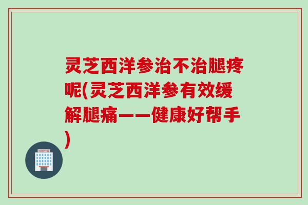 灵芝西洋参治不治腿疼呢(灵芝西洋参有效缓解腿痛——健康好帮手)