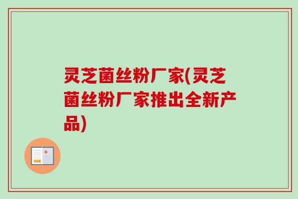 灵芝菌丝粉厂家(灵芝菌丝粉厂家推出全新产品)