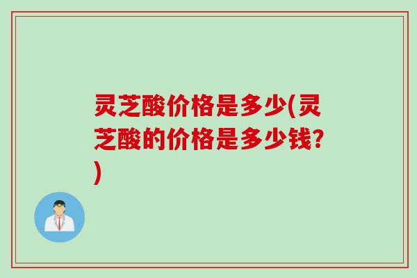 灵芝酸价格是多少(灵芝酸的价格是多少钱？)