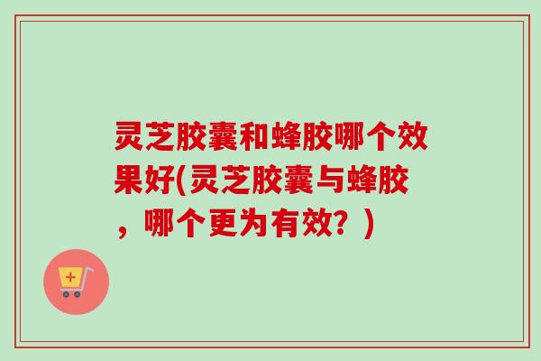 灵芝胶囊和蜂胶哪个效果好(灵芝胶囊与蜂胶，哪个更为有效？)