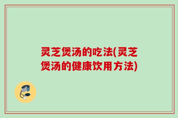 灵芝煲汤的吃法(灵芝煲汤的健康饮用方法)