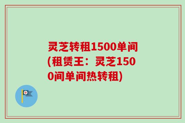 灵芝转租1500单间(租赁王:灵芝1500间单间热转租) 灵芝转租1500单间(租赁王:灵芝1500间单间热转租)