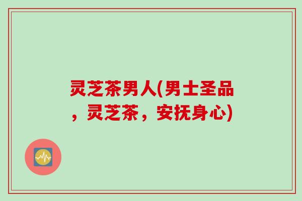 灵芝茶男人(男士圣品，灵芝茶，安抚身心)