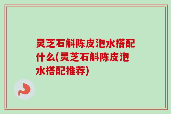 灵芝石斛陈皮泡水搭配什么(灵芝石斛陈皮泡水搭配推荐)