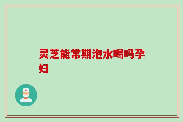 灵芝能常期泡水喝吗孕妇