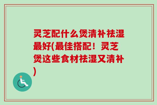 灵芝配什么煲清补祛湿最好(最佳搭配！灵芝煲这些食材祛湿又清补)