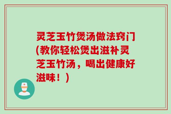 灵芝玉竹煲汤做法窍门(教你轻松煲出滋补灵芝玉竹汤，喝出健康好滋味！)