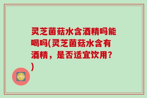 灵芝菌菇水含酒精吗能喝吗(灵芝菌菇水含有酒精，是否适宜饮用？)