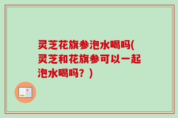 灵芝花旗参泡水喝吗(灵芝和花旗参可以一起泡水喝吗？)