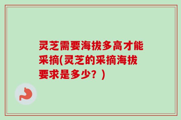 灵芝需要海拔多高才能采摘(灵芝的采摘海拔要求是多少？)