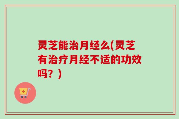 灵芝能治月经么(灵芝有治疗月经不适的功效吗？)