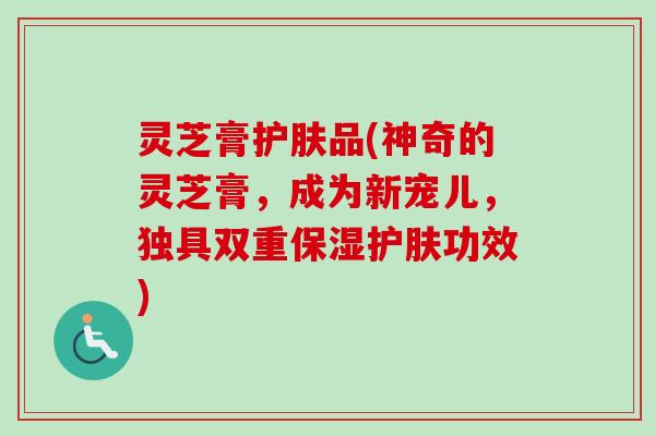 灵芝膏护肤品(神奇的灵芝膏，成为新宠儿，独具双重保湿护肤功效)