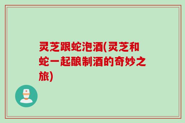 灵芝跟蛇泡酒(灵芝和蛇一起酿制酒的奇妙之旅)