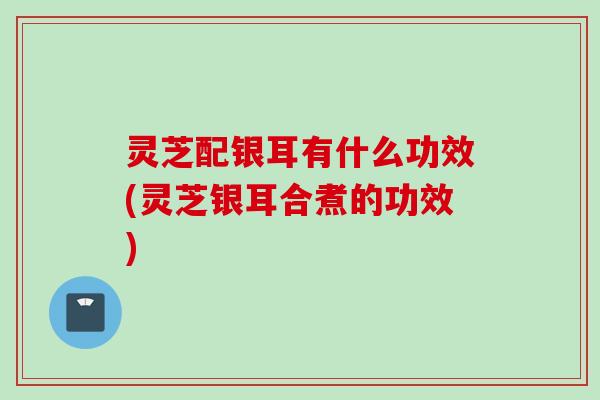 灵芝配银耳有什么功效(灵芝银耳合煮的功效) 灵芝配银耳有什么功效(灵芝银耳合煮的功效)