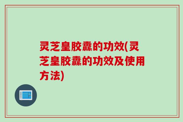 灵芝皇胶纛的功效(灵芝皇胶纛的功效及使用方法)