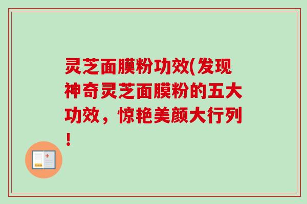 灵芝面膜粉功效(发现神奇灵芝面膜粉的五大功效,惊艳美颜大行列! 灵芝面膜粉功效(发现神奇灵芝面膜粉的五大功效,惊艳美颜大行列!