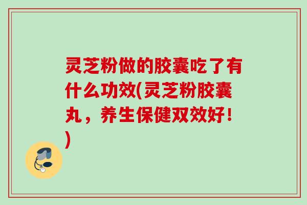 灵芝粉做的胶囊吃了有什么功效(灵芝粉胶囊丸，养生保健双效好！)