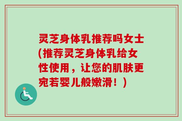 灵芝身体乳推荐吗女士(推荐灵芝身体乳给女性使用，让您的肌肤更宛若婴儿般嫩滑！)