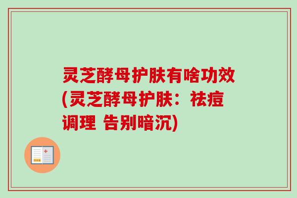 灵芝酵母护肤有啥功效(灵芝酵母护肤:祛痘调理 告别暗沉) 灵芝酵母护肤有啥功效(灵芝酵母护肤:祛痘调理 告别暗沉)
