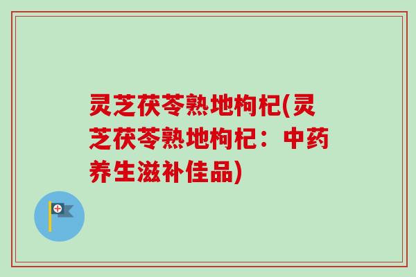 灵芝茯苓熟地枸杞(灵芝茯苓熟地枸杞：中药养生滋补佳品)