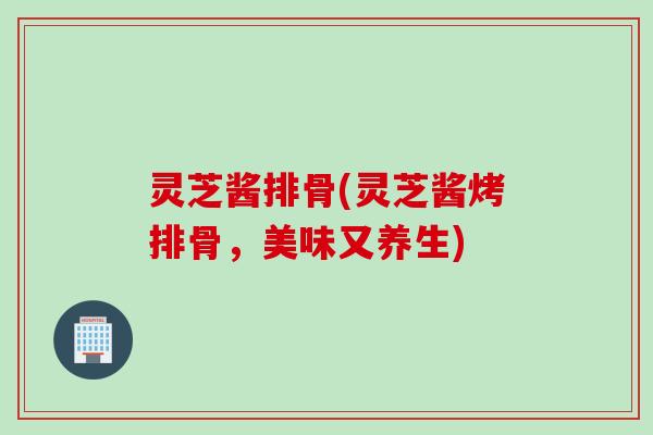 灵芝酱排骨(灵芝酱烤排骨，美味又养生)