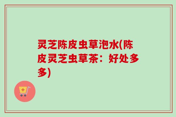 灵芝陈皮虫草泡水(陈皮灵芝虫草茶:好处多多) 灵芝陈皮虫草泡水(陈皮灵芝虫草茶:好处多多)