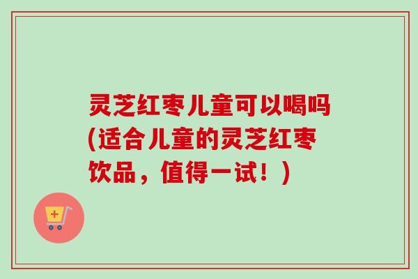 灵芝红枣儿童可以喝吗(适合儿童的灵芝红枣饮品,值得一试!) 灵芝红枣儿童可以喝吗(适合儿童的灵芝红枣饮品,值得一试!)